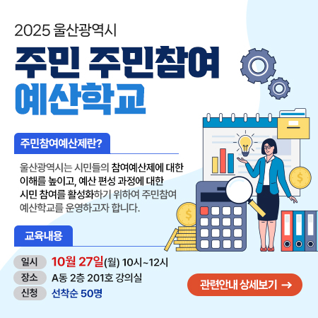2025 울산광역시 주민 주민참여 예산학교 주민참여예산제란? 울산광역시는 시민들의 참여예산제에 대한 이해를 높이고, 예산 편성 과정에 대한 시민 참여를 활성화하기 위해 주민참여 예산학교를 운영하고자 합니다., 교육내용 일시 : 10월 27일(월) 10시~12시,장소 : A동 2층 201호 강의실, 신청 : 선착순 50명 관련안내 상세보기